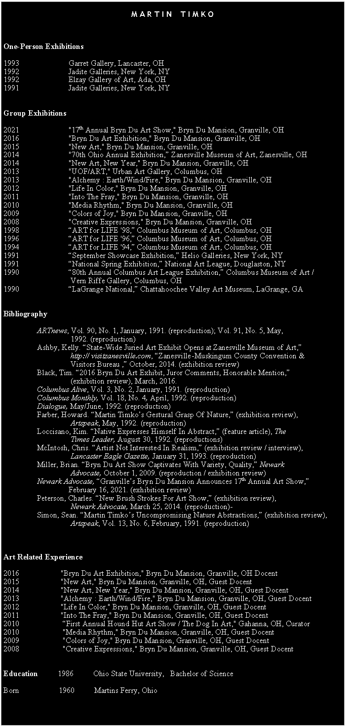 Text Box: &nbsp;M A R T I N&nbsp;&nbsp;&nbsp; T I M K O&nbsp;&nbsp;&nbsp;One-Person Exhibitions&nbsp;1993&nbsp;&nbsp;&nbsp;&nbsp;&nbsp;&nbsp;&nbsp; &nbsp;&nbsp;&nbsp;&nbsp;&nbsp;&nbsp;&nbsp;&nbsp;&nbsp;&nbsp;&nbsp;&nbsp;&nbsp;&nbsp;&nbsp;&nbsp; Garret Gallery, Lancaster, OH1992&nbsp;&nbsp;&nbsp;&nbsp;&nbsp;&nbsp;&nbsp; &nbsp;&nbsp;&nbsp;&nbsp;&nbsp;&nbsp;&nbsp;&nbsp;&nbsp;&nbsp;&nbsp;&nbsp;&nbsp;&nbsp;&nbsp;&nbsp; Jadite Galleries, New York, NY1992&nbsp;&nbsp;&nbsp;&nbsp;&nbsp;&nbsp; &nbsp;&nbsp;&nbsp;&nbsp;&nbsp;&nbsp;&nbsp;&nbsp;&nbsp;&nbsp;&nbsp;&nbsp;&nbsp;&nbsp;&nbsp;&nbsp; &nbsp;Elzay Gallery of Art, Ada, OH1991&nbsp;&nbsp;&nbsp;&nbsp;&nbsp;&nbsp;&nbsp; &nbsp;&nbsp;&nbsp;&nbsp;&nbsp;&nbsp;&nbsp;&nbsp;&nbsp;&nbsp;&nbsp;&nbsp;&nbsp;&nbsp;&nbsp;&nbsp; Jadite Galleries, New York, NY&nbsp;&nbsp;Group Exhibitions&nbsp;2021		         "17th Annual Bryn Du Art Show," Bryn Du Mansion, Granville, OH2016		         "Bryn Du Art Exhibition," Bryn Du Mansion, Granville, OH2015&nbsp;                        "New Art," Bryn Du Mansion, Granville, OH2014		         "70th Ohio Annual Exhibition,� Zanesville Museum of Art, Zanesville, OH2014		         "New Art, New Year," Bryn Du Mansion, Granville, OH2013&nbsp;                        "UOF/ART," Urban Art Gallery, Columbus, OH2013		         "Alchemy : Earth/Wind/Fire," Bryn Du Mansion, Granville, OH2012		         "Life In Color," Bryn Du Mansion, Granville, OH2011&nbsp;&nbsp;&nbsp;&nbsp;&nbsp;&nbsp;&nbsp; &nbsp;&nbsp;&nbsp;&nbsp;&nbsp;&nbsp;&nbsp;&nbsp;&nbsp;&nbsp;&nbsp;&nbsp;&nbsp;&nbsp;&nbsp;&nbsp; "Into The Fray," Bryn Du Mansion, Granville, OH 2010&nbsp;&nbsp;&nbsp;&nbsp;&nbsp;&nbsp; &nbsp;&nbsp;&nbsp;&nbsp;&nbsp;&nbsp;&nbsp;&nbsp;&nbsp;&nbsp;&nbsp;&nbsp;&nbsp;&nbsp;&nbsp;&nbsp;  "Media Rhythm," Bryn Du Mansion, Granville, OH 2009&nbsp;&nbsp;&nbsp;&nbsp;&nbsp;&nbsp;&nbsp; &nbsp;&nbsp;&nbsp;&nbsp;&nbsp;&nbsp;&nbsp;&nbsp;&nbsp;&nbsp;&nbsp;&nbsp;&nbsp;&nbsp;&nbsp;&nbsp; "Colors of Joy," Bryn Du Mansion, Granville, OH 2008&nbsp;&nbsp;&nbsp;&nbsp;&nbsp;&nbsp;&nbsp; &nbsp;&nbsp;&nbsp;&nbsp;&nbsp;&nbsp;&nbsp;&nbsp;&nbsp;&nbsp;&nbsp;&nbsp;&nbsp;&nbsp;&nbsp;&nbsp; "Creative Expressions," Bryn Du Mansion, Granville, OH 1998&nbsp;&nbsp;&nbsp;&nbsp;&nbsp;&nbsp;&nbsp; &nbsp;&nbsp;&nbsp;&nbsp;&nbsp;&nbsp;&nbsp;&nbsp;&nbsp;&nbsp;&nbsp;&nbsp;&nbsp;&nbsp;&nbsp;&nbsp; �ART for LIFE '98,� Columbus Museum of Art, Columbus, OH1996&nbsp;&nbsp;&nbsp;&nbsp;&nbsp;&nbsp;&nbsp; &nbsp;&nbsp;&nbsp;&nbsp;&nbsp;&nbsp;&nbsp;&nbsp;&nbsp;&nbsp;&nbsp;&nbsp;&nbsp;&nbsp;&nbsp;&nbsp; �ART for LIFE '96,� Columbus Museum of Art, Columbus, OH1994&nbsp;&nbsp;&nbsp;&nbsp;&nbsp;&nbsp;&nbsp; &nbsp;&nbsp;&nbsp;&nbsp;&nbsp;&nbsp;&nbsp;&nbsp;&nbsp;&nbsp;&nbsp;&nbsp;&nbsp;&nbsp;&nbsp;&nbsp; �ART for LIFE '94,� Columbus Museum of Art, Columbus, OH1991&nbsp;&nbsp;&nbsp;&nbsp;&nbsp;&nbsp;&nbsp; &nbsp;&nbsp;&nbsp;&nbsp;&nbsp;&nbsp;&nbsp;&nbsp;&nbsp;&nbsp;&nbsp;&nbsp;&nbsp;&nbsp;&nbsp;&nbsp; �September Showcase Exhibition,� Helio Galleries, New York, NY1991&nbsp;&nbsp;&nbsp;&nbsp; &nbsp;&nbsp; &nbsp;&nbsp;&nbsp;&nbsp;&nbsp;&nbsp;&nbsp;&nbsp;&nbsp;&nbsp;&nbsp;&nbsp;&nbsp;&nbsp;&nbsp;&nbsp; �National Spring Exhibition,� National Art League, Douglaston, NY1990&nbsp;&nbsp;&nbsp;&nbsp;&nbsp;&nbsp;&nbsp; &nbsp;&nbsp;&nbsp;&nbsp;&nbsp;&nbsp;&nbsp;&nbsp;&nbsp;&nbsp;&nbsp;&nbsp;&nbsp;&nbsp;&nbsp;&nbsp; �80th Annual Columbus Art League Exhibition,� Columbus Museum of Art /&nbsp;         Vern Riffe Gallery, Columbus, OH 1990&nbsp;&nbsp;&nbsp;&nbsp;&nbsp;&nbsp;&nbsp; &nbsp;&nbsp;&nbsp;&nbsp;&nbsp;&nbsp;&nbsp;&nbsp;&nbsp;&nbsp;&nbsp;&nbsp;&nbsp;&nbsp;&nbsp;&nbsp; �LaGrange National,� Chattahoochee Valley Art Museum, LaGrange, GA&nbsp;&nbsp;Bibliography&nbsp;&nbsp;&nbsp;&nbsp;&nbsp;&nbsp;&nbsp;&nbsp;&nbsp;&nbsp;&nbsp;&nbsp;&nbsp;&nbsp;&nbsp;&nbsp;&nbsp; ARTnews, Vol. 90, No. 1, January, 1991. (reproduction); Vol. 91, No. 5, May, &nbsp; &nbsp;&nbsp;&nbsp;&nbsp;&nbsp;&nbsp;&nbsp;&nbsp;&nbsp;&nbsp;&nbsp;&nbsp;&nbsp;&nbsp; &nbsp;&nbsp;&nbsp;&nbsp;&nbsp;&nbsp;&nbsp;&nbsp;&nbsp;&nbsp;&nbsp;&nbsp;&nbsp;&nbsp;&nbsp;&nbsp; 1992. (reproduction)                 Ashby, Kelly. �State-Wide Juried Art Exhibit Opens at Zanesville Museum of Art,�                                       http:// visitzanesville.com, �Zanesville-Muskingum County Convention &                                   Visitors Bureau ,� October, 2014. (exhibition review)                 Black, Tim. �2016 Bryn Du Art Exhibit, Juror Comments, Honorable Mention,�                                   (exhibition review), March, 2016.                 Columbus Alive, Vol. 3, No. 2, January, 1991. (reproduction)&nbsp;&nbsp;&nbsp;&nbsp;&nbsp;&nbsp;&nbsp;&nbsp;&nbsp;&nbsp;&nbsp;&nbsp;&nbsp;&nbsp;&nbsp;&nbsp; Columbus Monthly, Vol. 18, No. 4, April, 1992. (reproduction) &nbsp;&nbsp;&nbsp;&nbsp;&nbsp;&nbsp;&nbsp;&nbsp;&nbsp;&nbsp;&nbsp;&nbsp;&nbsp;&nbsp;&nbsp;&nbsp; Dialogue, May/June, 1992. (reproduction)&nbsp;&nbsp;&nbsp;&nbsp;&nbsp;&nbsp;&nbsp;&nbsp;&nbsp;&nbsp;&nbsp;&nbsp;&nbsp;&nbsp;&nbsp;&nbsp; Farber, Howard. �Martin Timko�s Gestural Grasp Of Nature,� (exhibition review),           Artspeak, May, 1992. (reproduction) &nbsp;&nbsp;&nbsp;&nbsp;&nbsp;&nbsp;&nbsp;&nbsp;&nbsp;&nbsp;&nbsp;&nbsp;&nbsp;&nbsp; &nbsp;&nbsp;&nbsp;&nbsp;&nbsp;&nbsp;&nbsp;&nbsp;&nbsp;&nbsp;&nbsp;&nbsp;&nbsp;&nbsp;&nbsp;&nbsp; &nbsp;&nbsp;&nbsp;&nbsp;&nbsp;&nbsp;&nbsp;&nbsp;&nbsp;&nbsp;&nbsp;&nbsp;&nbsp;&nbsp;&nbsp;&nbsp; Loccisano, Kim. �Native Expresses Himself In Abstract,� (feature article), The           Times Leader, August 30, 1992. (reproductions)&nbsp;&nbsp;&nbsp;&nbsp;&nbsp;&nbsp;&nbsp;&nbsp;&nbsp;&nbsp;&nbsp;&nbsp;&nbsp;&nbsp;&nbsp;&nbsp; McIntosh, Chris. �Artist Not Interested In Realism,� (exhibition review / interview),           Lancaster Eagle Gazette, January 31, 1993. (reproduction)      Miller, Brian. �Bryn Du Art Show Captivates With Variety, Quality,� Newark                       Advocate, October 1, 2009. (reproduction / exhibition review)     Newark Advocate, �Granville�s Bryn Du Mansion Announces 17th Annual Art Show,�                              February 16, 2021. (exhibition review)     Peterson, Charles. �New Brush Strokes For Art Show,� (exhibition review), &nbsp;&nbsp;&nbsp;&nbsp;&nbsp;&nbsp;&nbsp;&nbsp;&nbsp;&nbsp;&nbsp;&nbsp;&nbsp;         Newark Advocate, March 25, 2014. (reproduction)�&nbsp;&nbsp;&nbsp;&nbsp;&nbsp;&nbsp;&nbsp;&nbsp;&nbsp;&nbsp;       Simon, Sean. �Martin Timko�s Uncompromising Nature Abstractions,� (exhibition review),                                      Artspeak, Vol. 13, No. 6, February, 1991. (reproduction)	     &nbsp;&nbsp;Art Related Experience&nbsp;2016		     "Bryn Du Art Exhibition," Bryn Du Mansion, Granville, OH Docent2015                     "New Art," Bryn Du Mansion, Granville, OH, Guest Docent2014                     "New Art, New Year," Bryn Du Mansion, Granville, OH, Guest Docent2013                     "Alchemy : Earth/Wind/Fire," Bryn Du Mansion, Granville, OH, Guest Docent2012&nbsp;                    "Life In Color," Bryn Du Mansion, Granville, OH, Guest Docent2011     	     "Into The Fray," Bryn Du Mansion, Granville, OH, Guest Docent2010&nbsp;&nbsp;&nbsp;&nbsp;&nbsp;&nbsp;&nbsp; &nbsp;&nbsp;&nbsp;&nbsp;&nbsp;&nbsp;&nbsp;&nbsp;&nbsp;&nbsp;&nbsp;&nbsp;&nbsp;&nbsp;�First Annual Hound Hut Art Show / The Dog In Art," Gahanna, OH, Curator2010&nbsp;&nbsp;&nbsp;&nbsp;&nbsp;&nbsp; &nbsp;&nbsp;&nbsp;&nbsp;&nbsp;&nbsp;&nbsp;&nbsp;&nbsp;&nbsp;&nbsp;&nbsp;&nbsp;&nbsp;&nbsp;"Media Rhythm," Bryn Du Mansion, Granville, OH, Guest Docent2009&nbsp;&nbsp;&nbsp;&nbsp;&nbsp;&nbsp;&nbsp; &nbsp;&nbsp;&nbsp;&nbsp;&nbsp;&nbsp;&nbsp;&nbsp;&nbsp;&nbsp;&nbsp;&nbsp;&nbsp;&nbsp;"Colors of Joy," Bryn Du Mansion, Granville, OH, Guest Docent2008&nbsp;&nbsp;&nbsp;&nbsp;&nbsp;&nbsp;&nbsp; &nbsp;&nbsp;&nbsp;&nbsp;&nbsp;&nbsp;&nbsp;&nbsp;&nbsp;&nbsp;&nbsp;&nbsp;&nbsp;&nbsp;"Creative Expressions," Bryn Du Mansion, Granville, OH, Guest Docent&nbsp;&nbsp;Education&nbsp;&nbsp;&nbsp;&nbsp;&nbsp;&nbsp;&nbsp;&nbsp;&nbsp; 1986&nbsp;&nbsp;&nbsp;&nbsp;&nbsp;&nbsp;&nbsp;&nbsp;&nbsp; Ohio State University,&nbsp;&nbsp; Bachelor of ScienceBorn	                1960          Martins Ferry, Ohio&nbsp;&nbsp;Born&nbsp;&nbsp;&nbsp;&nbsp;&nbsp;&nbsp;&nbsp;&nbsp;&nbsp;&nbsp;&nbsp;&nbsp;&nbsp;&nbsp;&nbsp;&nbsp;&nbsp;&nbsp; 1960&nbsp;&nbsp;&nbsp;&nbsp;&nbsp;&nbsp;&nbsp;&nbsp;&nbsp; Martin�s Ferry, OH